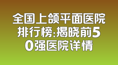 全国上颌平面医院排行榜：揭晓前50强医院详情
