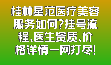 桂林星范医疗美容服务如何？挂号流程、医生资质、价格详情一网打尽！
