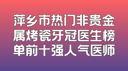 萍乡市热门非贵金属烤瓷牙冠医生榜单前十强人气医师