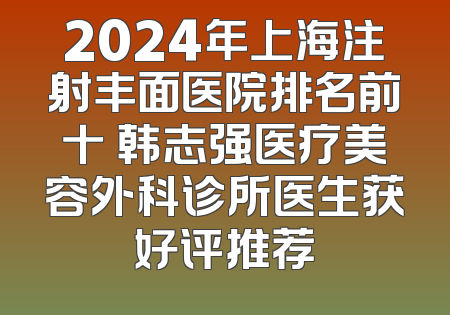 2024年上海注射丰面医院排名前十 韩志强医疗美容外科诊所医生获好评推荐