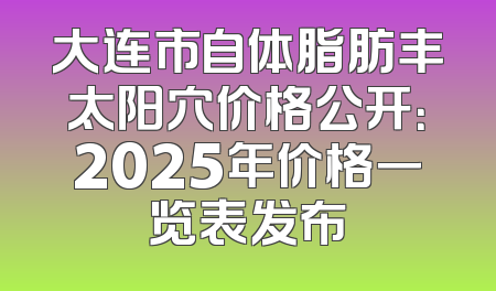 大连市自体脂肪丰太阳穴价格公开：2025年价格一览表发布