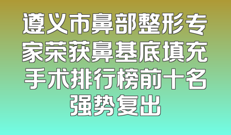 遵义市鼻部整形专家荣获鼻基底填充手术排行榜前十名强势复出