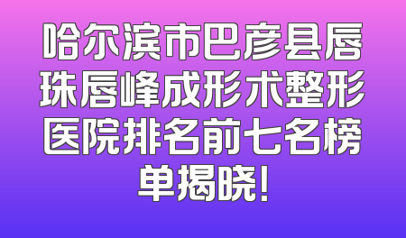 哈尔滨市巴彦县唇珠唇峰成形术整形医院排名前七名榜单揭晓！