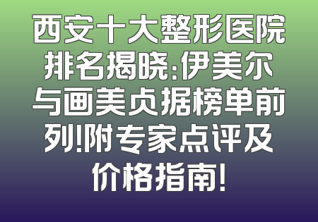 西安十大整形医院排名揭晓：伊美尔与画美占据榜单前列！附专家点评及价格指南！