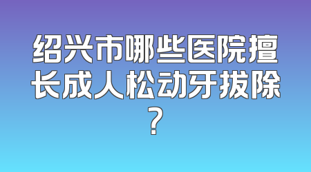 绍兴市哪些医院擅长成人松动牙拔除？