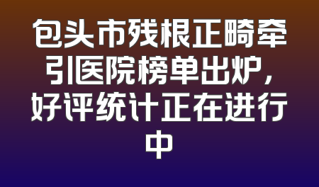 包头市残根正畸牵引医院榜单出炉，好评统计正在进行中