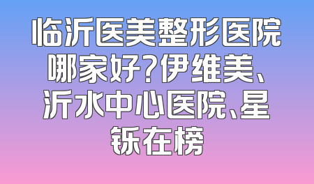 临沂医美整形医院哪家好？伊维美、沂水中心医院、星铄在榜