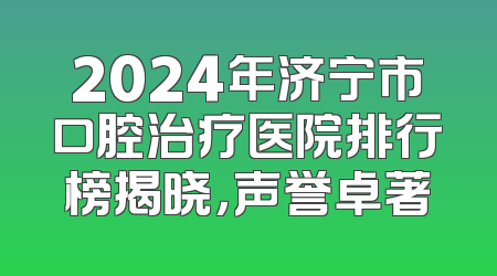 2024年济宁市口腔治疗医院排行榜揭晓，声誉卓著