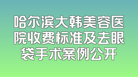 哈尔滨大韩美容医院收费标准及去眼袋手术案例公开