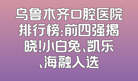 乌鲁木齐口腔医院排行榜：前四强揭晓！小白兔、凯乐、海融入选
