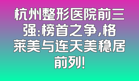 杭州整形医院前三强：榜首之争，格莱美与连天美稳居前列！