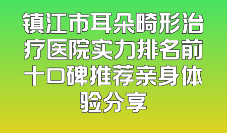 镇江市耳朵畸形治疗医院实力排名前十口碑推荐亲身体验分享
