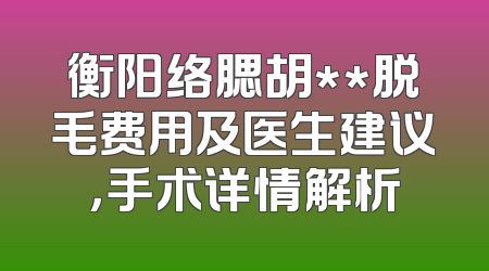 衡阳络腮胡**脱毛费用及医生建议，手术详情解析