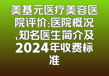 美基元医疗美容医院评价：医院概况、知名医生简介及2024年收费标准