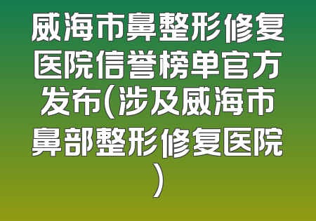 威海市鼻整形修复医院信誉榜单官方发布(涉及威海市鼻部整形修复医院)