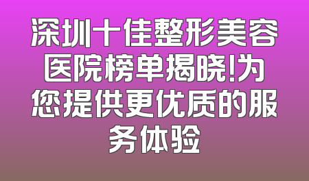 深圳十佳整形美容医院榜单揭晓！为您提供更优质的服务体验