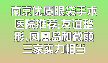 南京优质眼袋手术医院推荐：友谊整形、凤凰岛和微颜三家实力相当