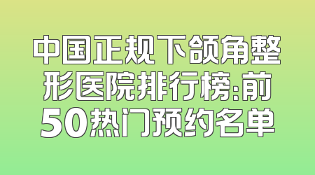 中国正规下颌角整形医院排行榜：前50热门预约名单