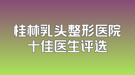 桂林乳头整形医院十佳医生评选