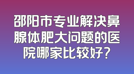 邵阳市专业解决鼻腺体肥大问题的医院哪家比较好？