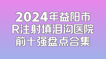 2024年益阳市R注射填泪沟医院前十强盘点合集