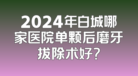 2024年白城哪家医院单颗后磨牙拔除术好？