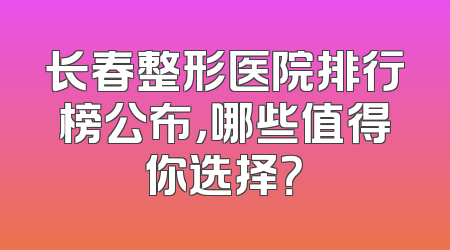 长春整形医院排行榜公布，哪些值得你选择？