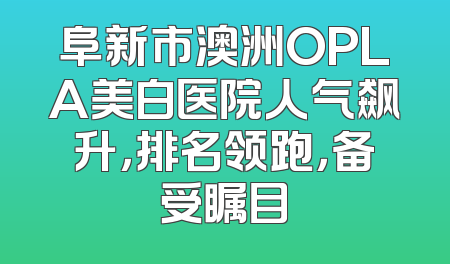 阜新市澳洲OPLA美白医院人气飙升，排名领跑，备受瞩目