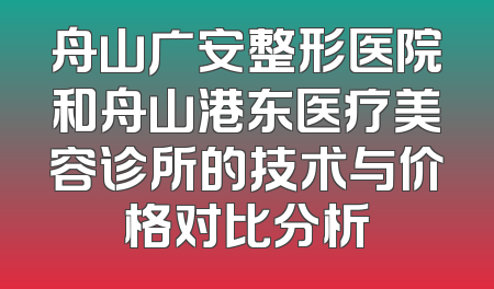 舟山广安整形医院和舟山港东医疗美容诊所的技术与价格对比分析