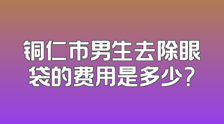 铜仁市男生去除眼袋的费用是多少？