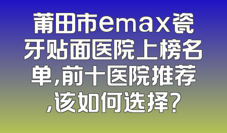 莆田市emax瓷牙贴面医院上榜名单，前十医院推荐，该如何选择？