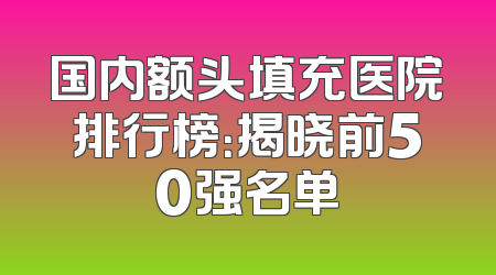 国内额头填充医院排行榜：揭晓前50强名单