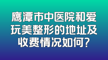 鹰潭市中医院和爱玩美整形的地址及收费情况如何？