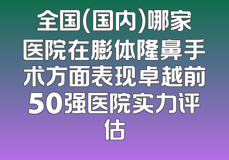 全国（国内）哪家医院在膨体隆鼻手术方面表现卓越前50强医院实力评估