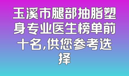 玉溪市腿部抽脂塑身专业医生榜单前十名，供您参考选择