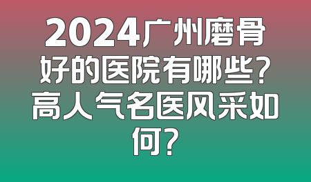 2024广州磨骨好的医院有哪些？高人气名医风采如何？