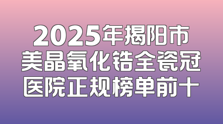 2025年揭阳市美晶氧化锆全瓷冠医院正规榜单前十