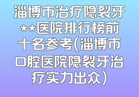 淄博市治疗隐裂牙**医院排行榜前十名参考（淄博市口腔医院隐裂牙治疗实力出众）
