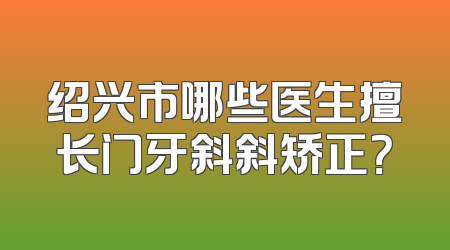 绍兴市哪些医生擅长门牙斜斜矫正？