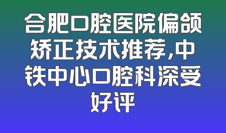 合肥口腔医院偏颌矫正技术推荐，中铁中心口腔科深受好评