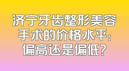 济宁牙齿整形美容手术的价格水平：偏高还是偏低？