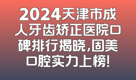 2024天津市成人牙齿矫正医院口碑排行揭晓，固美口腔实力上榜！