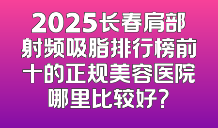 2025长春肩部射频吸脂排行榜前十的正规美容医院哪里比较好？