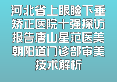 河北省上眼睑下垂矫正医院十强探访报告唐山星范医美朝阳道门诊部审美技术解析