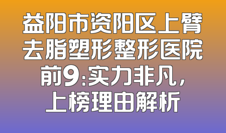 益阳市资阳区上臂去脂塑形整形医院前9：实力非凡，上榜理由解析