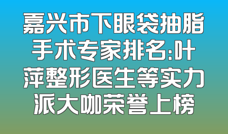 嘉兴市下眼袋抽脂手术专家排名：叶萍整形医生等实力派大咖荣誉上榜