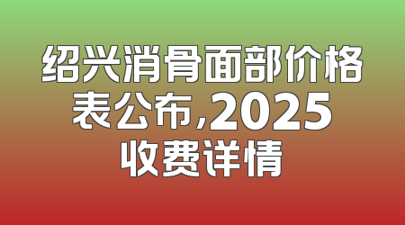绍兴消骨面部价格表公布，2025收费详情