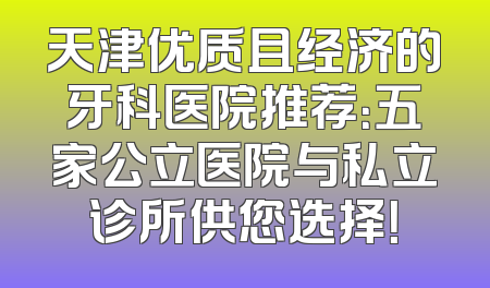 天津优质且经济的牙科医院推荐：五家公立医院与私立诊所供您选择！