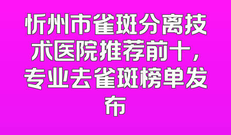 忻州市雀斑分离技术医院推荐前十，专业去雀斑榜单发布