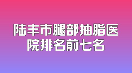 陆丰市腿部抽脂医院排名前七名
